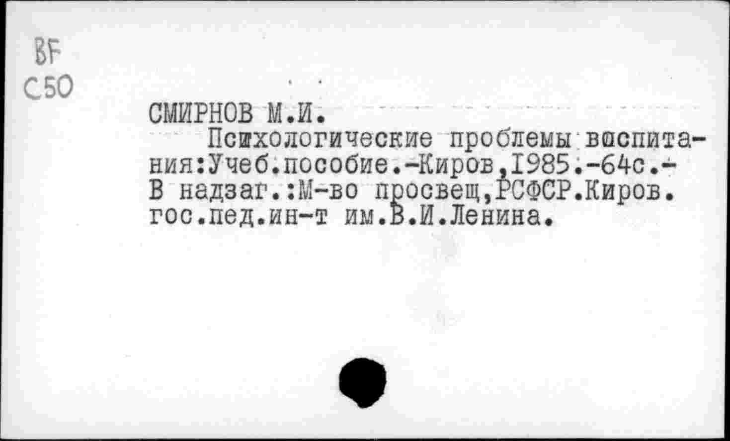 ﻿вг
С50	' •
СМИРНОВ м.и.
Психологические проблемы воспитания :Учеб.пособие.-Киров,1985.-64с.-В надзаг.:М-во просвещ,РСФСР.Киров, гос.пед.ин-т им.В.И.Ленина.